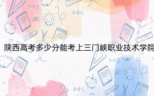 陕西高考多少分能考上三门峡职业技术学院?附2022-2024年最低录取分数线