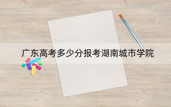 广东高考多少分报考湖南城市学院？附2022-2024年最低录取分数线