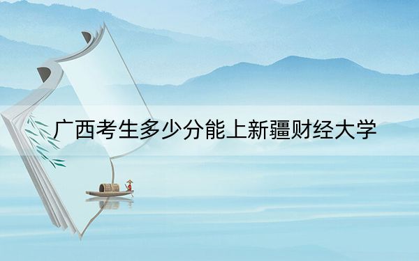 广西考生多少分能上新疆财经大学？附带近三年最低录取分数线