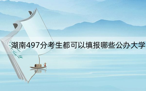 湖南497分考生都可以填报哪些公办大学? 2024年高考有70所最低分在497左右的大学
