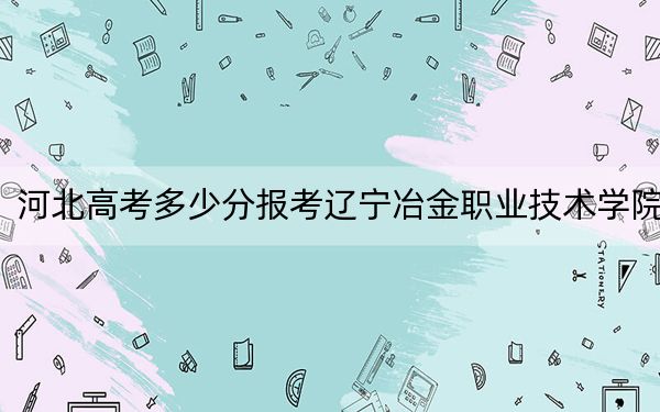 河北高考多少分报考辽宁冶金职业技术学院？2024年历史类最低353分 物理类投档线402分