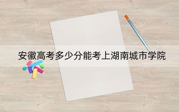 安徽高考多少分能考上湖南城市学院？附2022-2024年最低录取分数线
