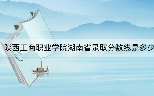 陕西工商职业学院湖南省录取分数线是多少？2025年湖南考生参考