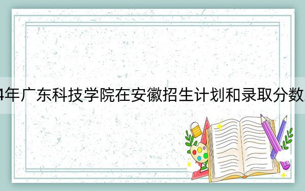 2024年广东科技学院在安徽招生计划和录取分数线是多少？安徽考生2025年参考