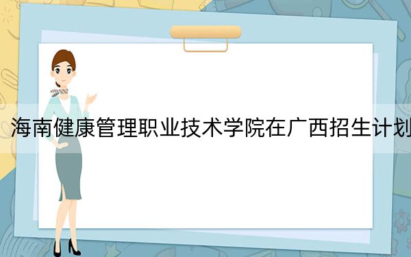 海南健康管理职业技术学院在广西招生计划？学费是多少？录取分数线是多少？