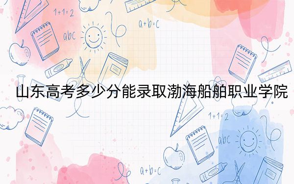 山东高考多少分能录取渤海船舶职业学院？2024年综合投档线410分