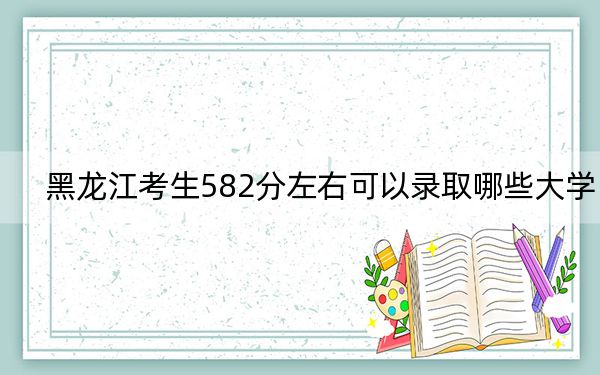 黑龙江考生582分左右可以录取哪些大学？（附带近三年582分大学录取名单）