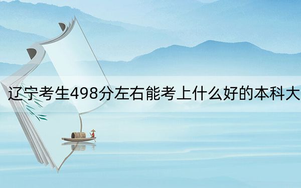 辽宁考生498分左右能考上什么好的本科大学?(附带2022-2024年498左右高校名单)