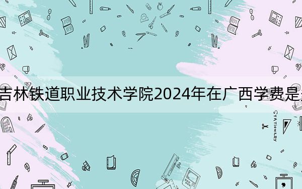 吉林铁道职业技术学院2024年在广西学费是多少？广西考生2025年参考