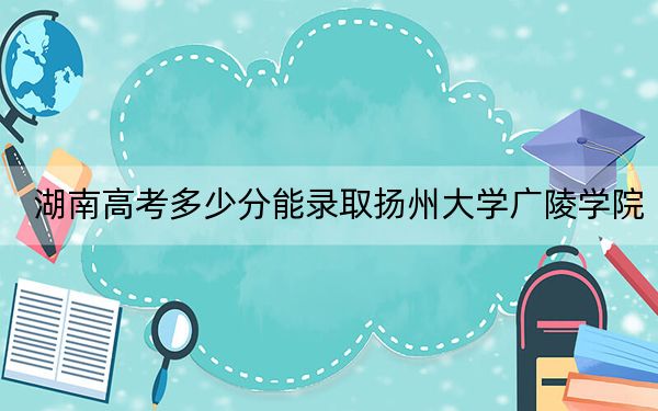 湖南高考多少分能录取扬州大学广陵学院?附带近三年最低录取分数线