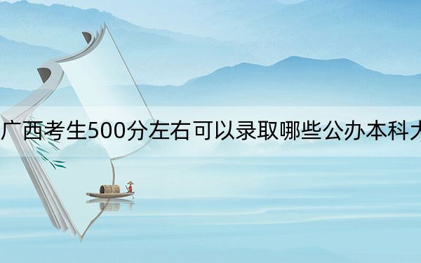 广西考生500分左右可以录取哪些公办本科大学？（附带2022-2024年500左右大学名单）