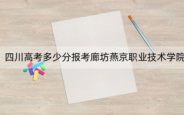 四川高考多少分报考廊坊燕京职业技术学院？2024年文科投档线357分 理科366分