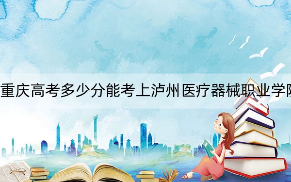 重庆高考多少分能考上泸州医疗器械职业学院？附2022-2024年最低录取分数线
