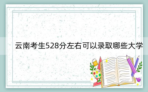 云南考生528分左右可以录取哪些大学？（附带2022-2024年528录取名单）