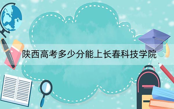 陕西高考多少分能上长春科技学院？附2022-2024年最低录取分数线