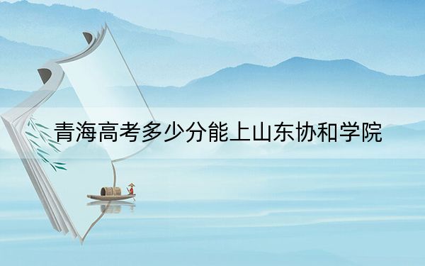 青海高考多少分能上山东协和学院？2024年文科最低386分 理科326分