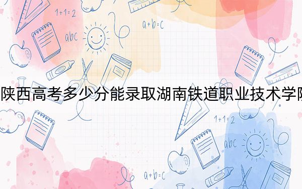 陕西高考多少分能录取湖南铁道职业技术学院?附2022-2024年最低录取分数线