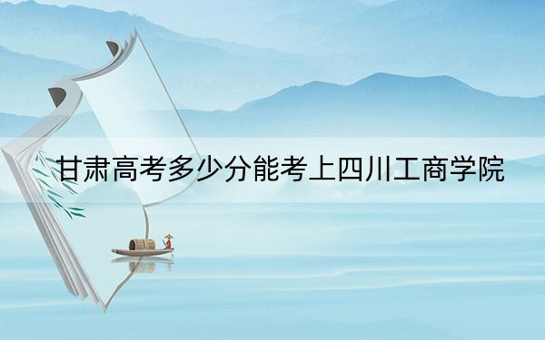 甘肃高考多少分能考上四川工商学院？附2022-2024年最低录取分数线