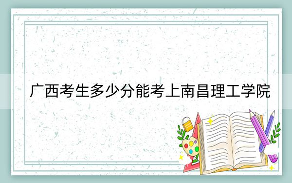 广西考生多少分能考上南昌理工学院？附带近三年最低录取分数线