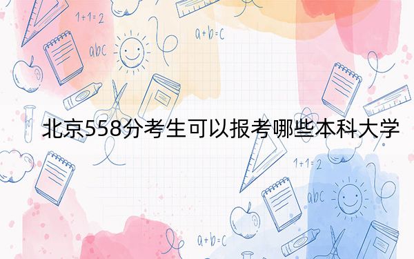 北京558分考生可以报考哪些本科大学?(供2025年考生参考)
