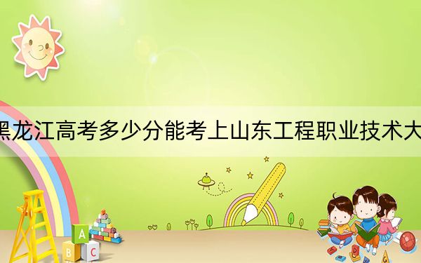 黑龙江高考多少分能考上山东工程职业技术大学？附2022-2024年最低录取分数线
