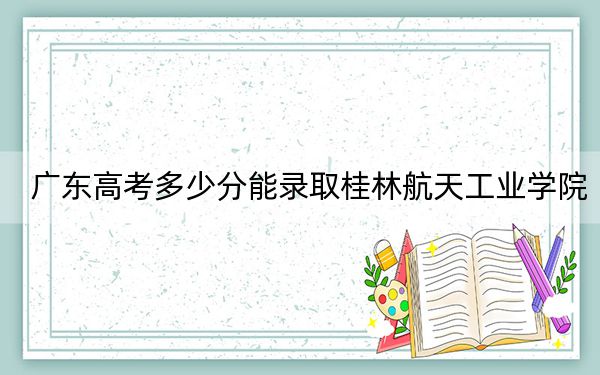 广东高考多少分能录取桂林航天工业学院？附2022-2024年最低录取分数线