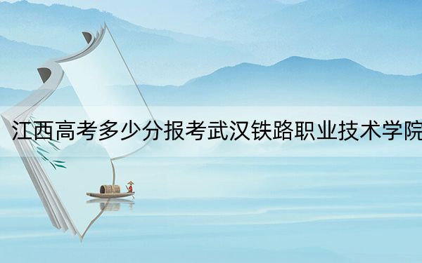 江西高考多少分报考武汉铁路职业技术学院？2024年历史类录取分461分 物理类最低445分