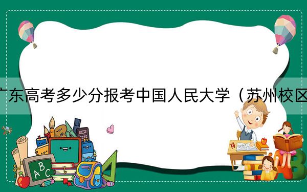 广东高考多少分报考中国人民大学（苏州校区）？2024年历史类录取分619分 物理类638分