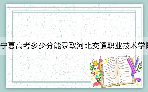 宁夏高考多少分能录取河北交通职业技术学院？附2022-2024年最低录取分数线
