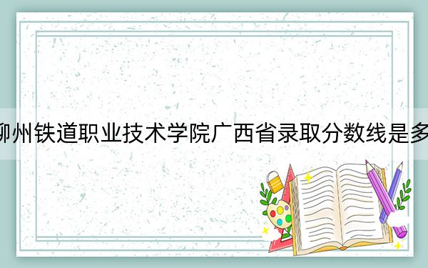 柳州铁道职业技术学院广西省录取分数线是多少？2025年广西考生参考