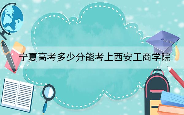 宁夏高考多少分能考上西安工商学院？附2022-2024年院校最低投档线