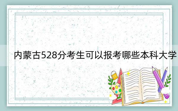 内蒙古528分考生可以报考哪些本科大学?(供2025年考生参考)