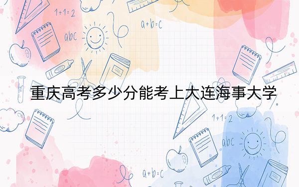 重庆高考多少分能考上大连海事大学?附2022-2024年最低录取分数线