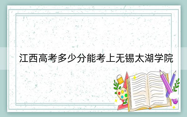 江西高考多少分能考上无锡太湖学院？2024年历史类投档线490分 物理类投档线465分