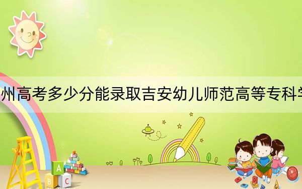 贵州高考多少分能录取吉安幼儿师范高等专科学校？2024年历史类302分 物理类投档线264分