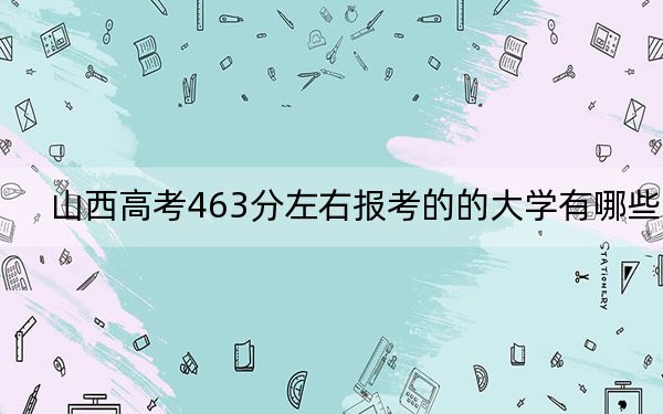 山西高考463分左右报考的的大学有哪些？ 2024年一共录取41所大学