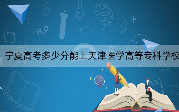 宁夏高考多少分能上天津医学高等专科学校？2024年文科录取分438分 理科最低373分