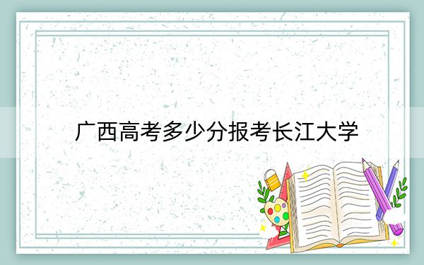 广西高考多少分报考长江大学？2024年历史类投档线546分 物理类录取分507分