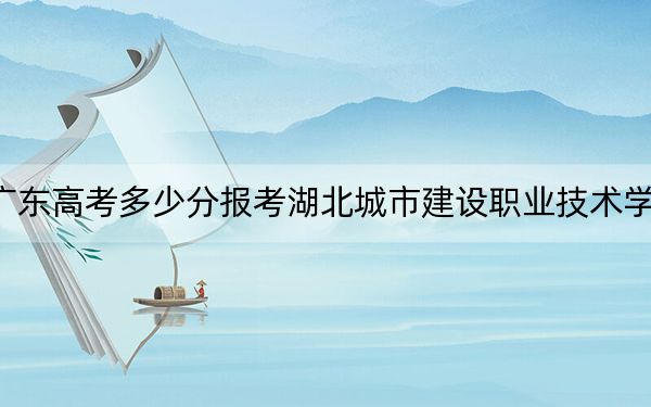 广东高考多少分报考湖北城市建设职业技术学院？2024年历史类录取分361分 物理类投档线373分