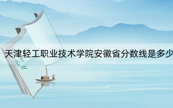 天津轻工职业技术学院安徽省分数线是多少?招生计划和学费是多少?