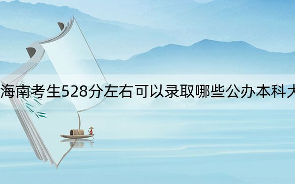 海南考生528分左右可以录取哪些公办本科大学？（附带2022-2024年528录取名单）