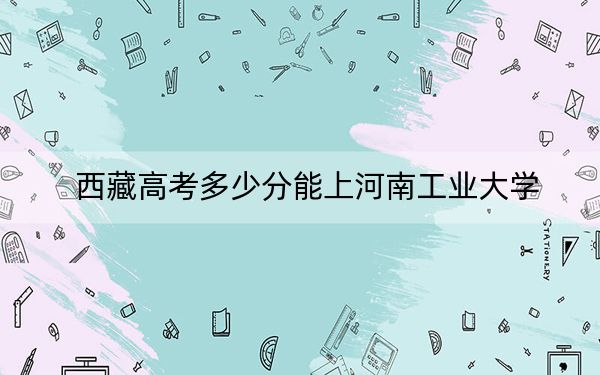 西藏高考多少分能上河南工业大学？附2022-2024年最低录取分数线