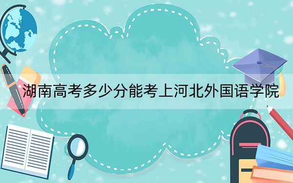 湖南高考多少分能考上河北外国语学院？附2022-2024年最低录取分数线