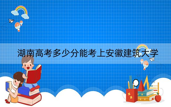 湖南高考多少分能考上安徽建筑大学？2024年历史类513分 物理类录取分495分