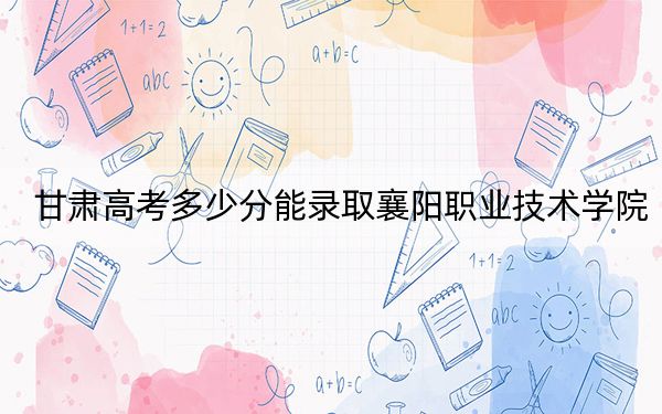 甘肃高考多少分能录取襄阳职业技术学院？2024年历史类303分 物理类录取分371分