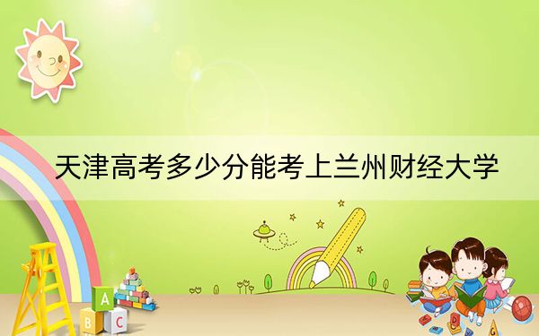 天津高考多少分能考上兰州财经大学？2024年综合投档线521分