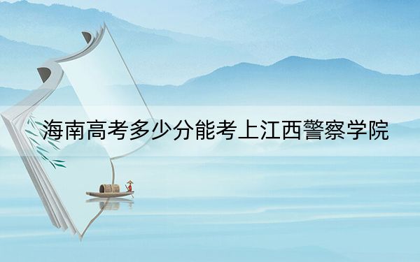 海南高考多少分能考上江西警察学院？附2022-2024年最低录取分数线