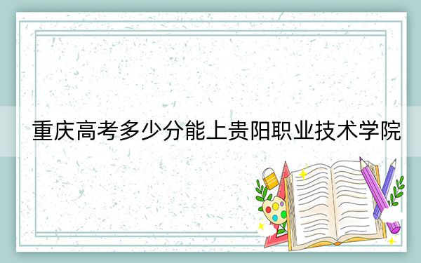重庆高考多少分能上贵阳职业技术学院?2024年历史类录取分366分 物理类投档线393分