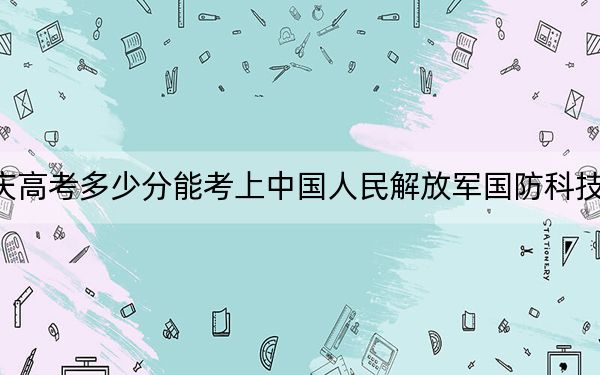 重庆高考多少分能考上中国人民解放军国防科技大学？2024年历史类录取分612分 物理类录取分636分