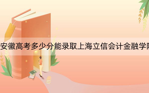 安徽高考多少分能录取上海立信会计金融学院？附带近三年最低录取分数线